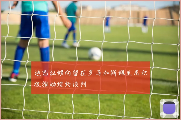 迪巴拉倾向留在罗马加斯佩里尼积极推动续约谈判