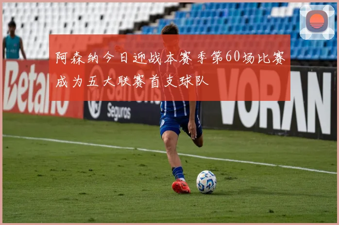 阿森纳今日迎战本赛季第60场比赛成为五大联赛首支球队