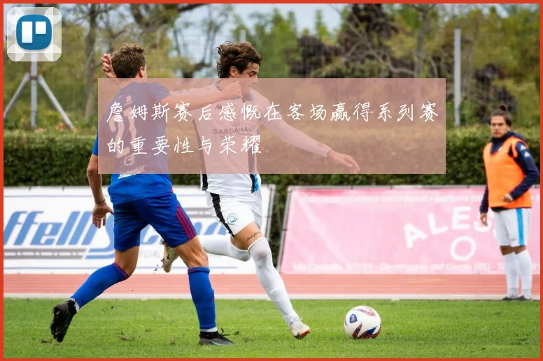 詹姆斯赛后感慨在客场赢得系列赛的重要性与荣耀