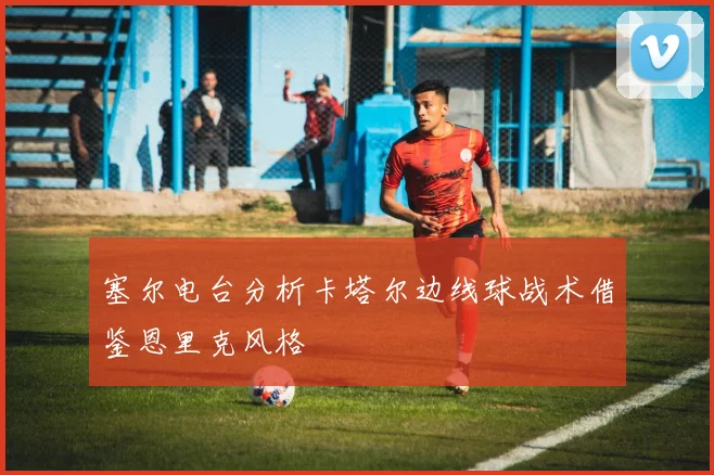 塞尔电台分析卡塔尔边线球战术借鉴恩里克风格