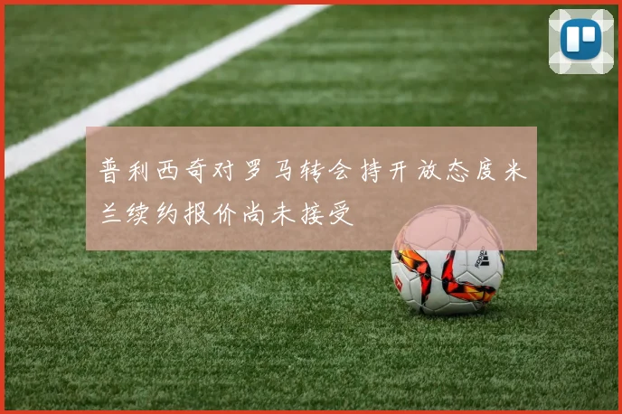 普利西奇对罗马转会持开放态度米兰续约报价尚未接受