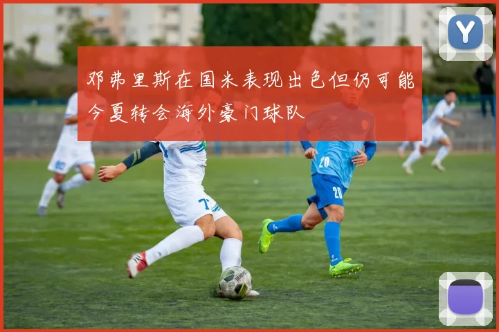 邓弗里斯在国米表现出色但仍可能今夏转会海外豪门球队