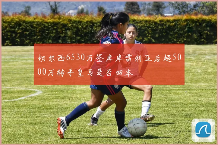 切尔西6530万签库库雷利亚后超5000万转手皇马是否回本