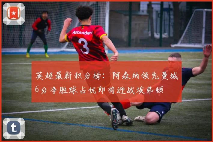 英超最新积分榜：阿森纳领先曼城6分净胜球占优即将迎战埃弗顿