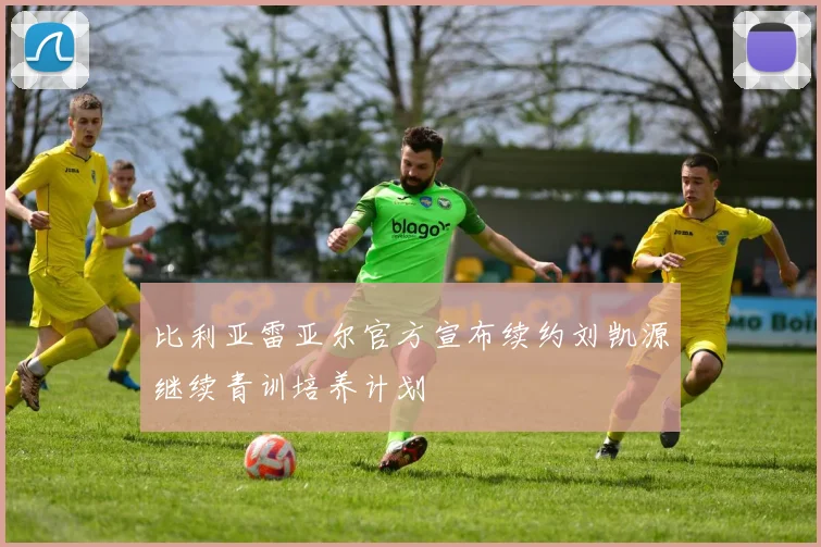 比利亚雷亚尔官方宣布续约刘凯源继续青训培养计划