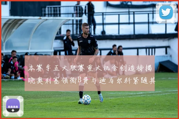 本赛季五大联赛重大机会创造榜揭晓奥利塞领衔B费与迪马尔科紧随其后