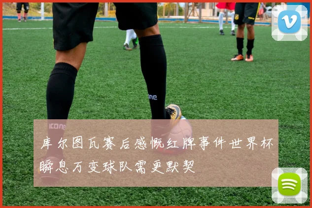 库尔图瓦赛后感慨红牌事件世界杯瞬息万变球队需更默契