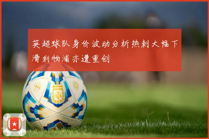 英超球队身价波动分析热刺大幅下滑利物浦亦遭重创