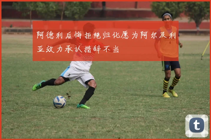 阿德利后悔拒绝归化愿为阿尔及利亚效力承认措辞不当