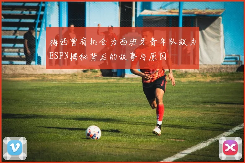 梅西曾有机会为西班牙青年队效力ESPN揭秘背后的故事与原因