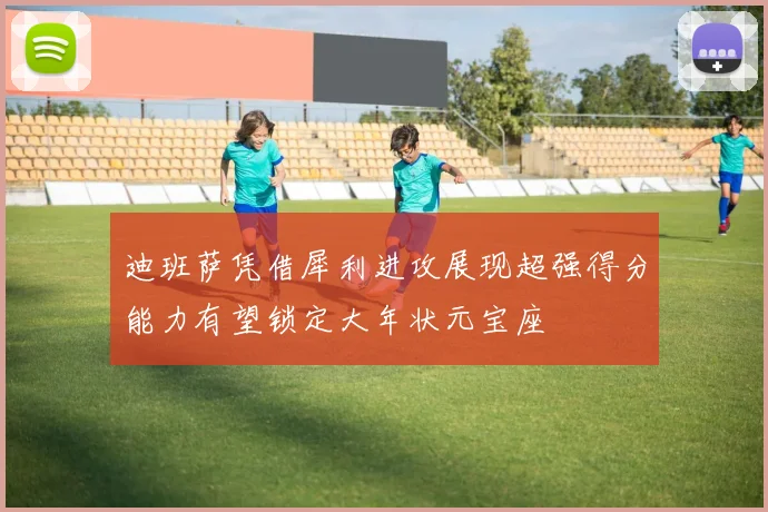 迪班萨凭借犀利进攻展现超强得分能力有望锁定大年状元宝座
