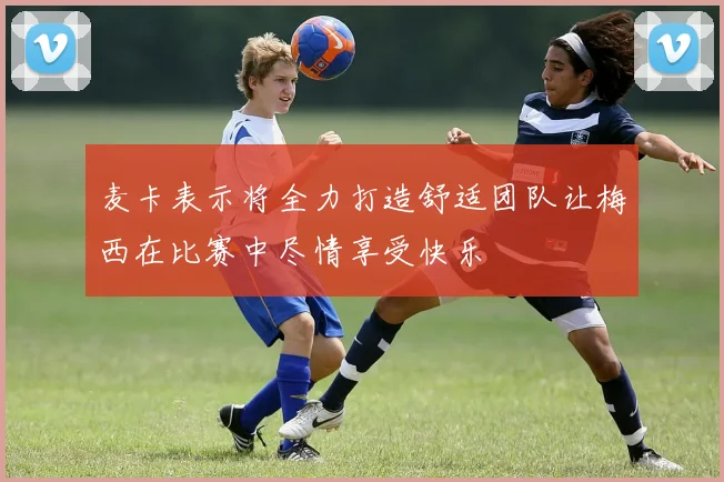 麦卡表示将全力打造舒适团队让梅西在比赛中尽情享受快乐