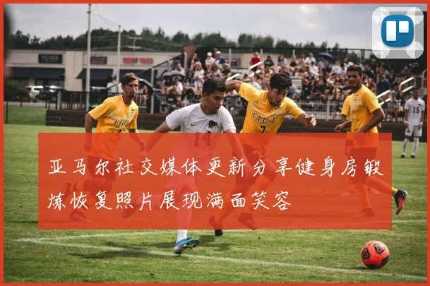 亚马尔社交媒体更新分享健身房锻炼恢复照片展现满面笑容