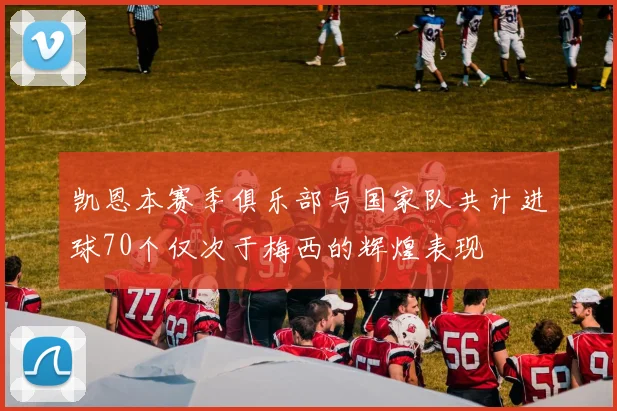 凯恩本赛季俱乐部与国家队共计进球70个仅次于梅西的辉煌表现